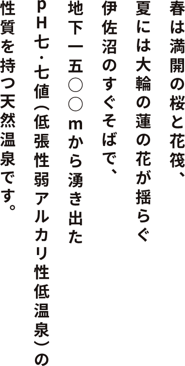 春は満開の桜がつくる花筏、夏には大輪の蓮の花が揺らぐ伊佐沼のすぐそばで、地下一五○○ｍから湧き出たpH七.七（低張性弱アルカリ性低温泉）の天然温泉です