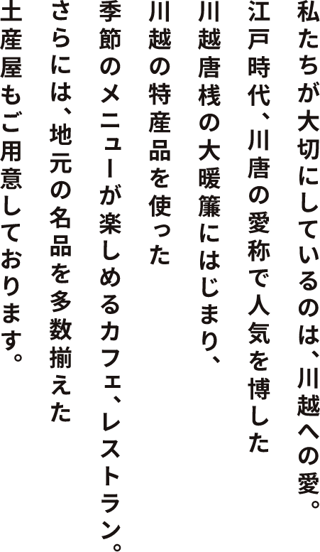 私たちが大切にしたいのは、 地元·川越への愛。江戸時代、川唐の愛称で人気を博した川越唐桟の大暖簾にはじまり、 近郊で採れた食材を使った季節のメニューが楽しめる レストラン、カフェ、さらには、川越の魅力が再発見できる みやげ屋もご用意しております。心ゆくまで、ごゆるりと。肩までどっぷり浸かっていってください。